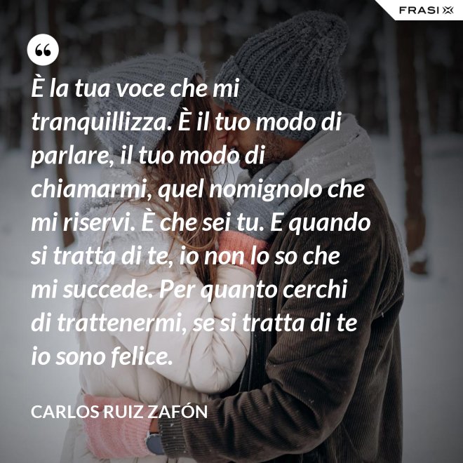 È la tua voce che mi tranquillizza. È il tuo modo di parlare, il tuo modo di chiamarmi, quel nomignolo che mi riservi. È che sei tu. E quando si tratta di te, io non lo so che mi succede. Per quanto cerchi di trattenermi, se si tratta di te io sono felice. - Carlos Ruiz Zafón