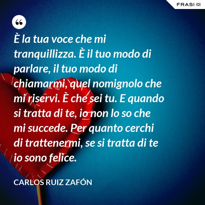 È la tua voce che mi tranquillizza. È il tuo modo di parlare, il tuo modo di chiamarmi, quel nomignolo che mi riservi. È che sei tu. E quando si tratta di te, io non lo so che mi succede. Per quanto cerchi di trattenermi, se si tratta di te io sono felice. - Carlos Ruiz Zafón