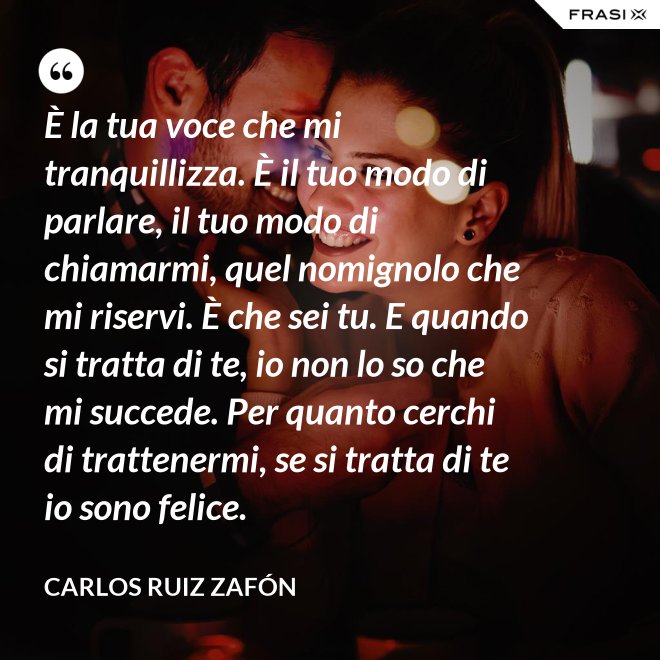 È la tua voce che mi tranquillizza. È il tuo modo di parlare, il tuo modo di chiamarmi, quel nomignolo che mi riservi. È che sei tu. E quando si tratta di te, io non lo so che mi succede. Per quanto cerchi di trattenermi, se si tratta di te io sono felice. - Carlos Ruiz Zafón