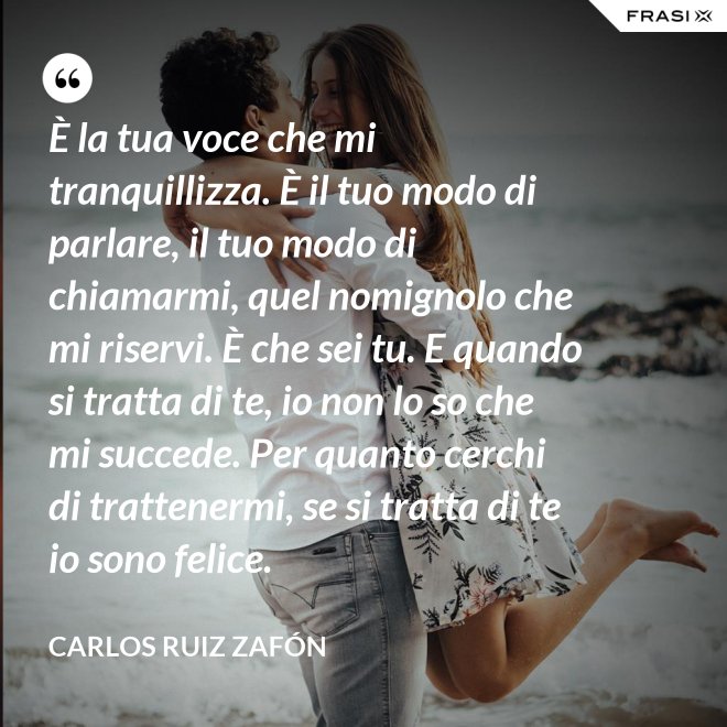 È la tua voce che mi tranquillizza. È il tuo modo di parlare, il tuo modo di chiamarmi, quel nomignolo che mi riservi. È che sei tu. E quando si tratta di te, io non lo so che mi succede. Per quanto cerchi di trattenermi, se si tratta di te io sono felice. - Carlos Ruiz Zafón
