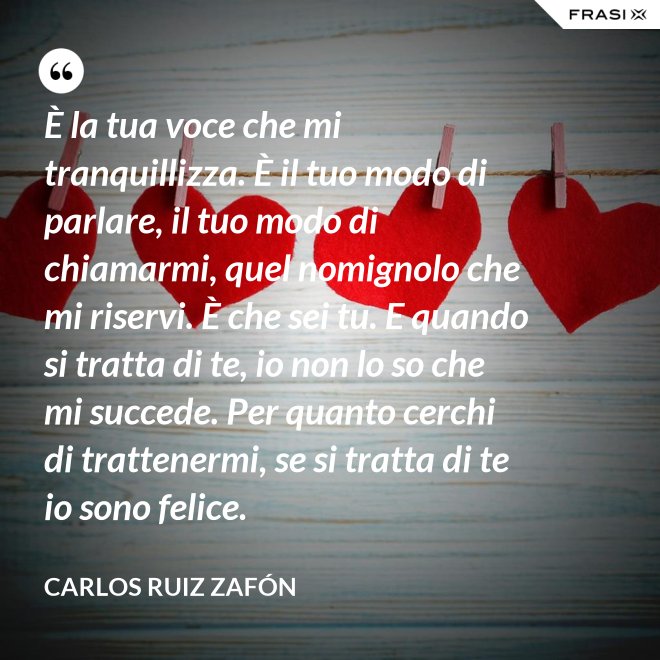 È la tua voce che mi tranquillizza. È il tuo modo di parlare, il tuo modo di chiamarmi, quel nomignolo che mi riservi. È che sei tu. E quando si tratta di te, io non lo so che mi succede. Per quanto cerchi di trattenermi, se si tratta di te io sono felice. - Carlos Ruiz Zafón