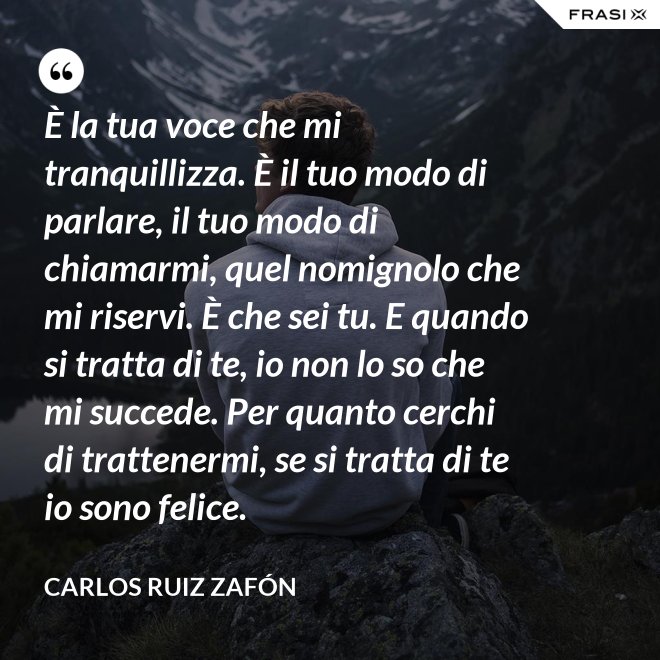 È la tua voce che mi tranquillizza. È il tuo modo di parlare, il tuo modo di chiamarmi, quel nomignolo che mi riservi. È che sei tu. E quando si tratta di te, io non lo so che mi succede. Per quanto cerchi di trattenermi, se si tratta di te io sono felice. - Carlos Ruiz Zafón