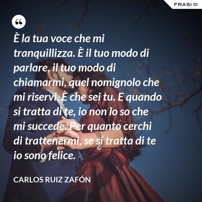 È la tua voce che mi tranquillizza. È il tuo modo di parlare, il tuo modo di chiamarmi, quel nomignolo che mi riservi. È che sei tu. E quando si tratta di te, io non lo so che mi succede. Per quanto cerchi di trattenermi, se si tratta di te io sono felice. - Carlos Ruiz Zafón