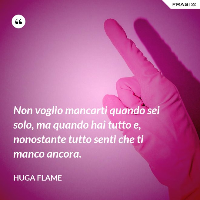 Non voglio mancarti quando sei solo, ma quando hai tutto e, nonostante tutto senti che ti manco ancora. - Huga Flame