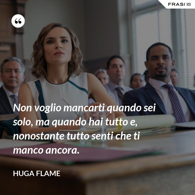 Non voglio mancarti quando sei solo, ma quando hai tutto e, nonostante tutto senti che ti manco ancora. - Huga Flame