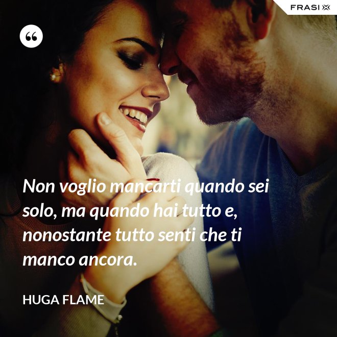 Non voglio mancarti quando sei solo, ma quando hai tutto e, nonostante tutto senti che ti manco ancora. - Huga Flame