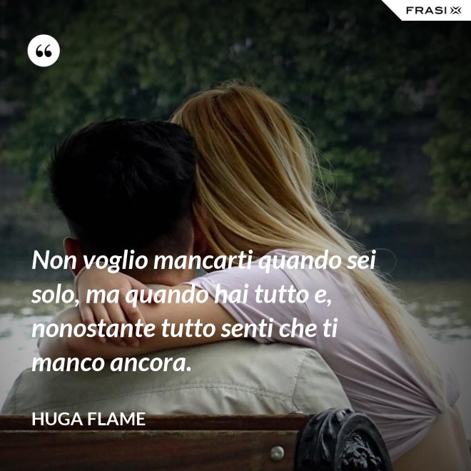 Non voglio mancarti quando sei solo, ma quando hai tutto e, nonostante tutto senti che ti manco ancora. - Huga Flame