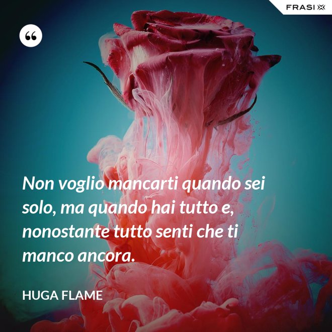 Non voglio mancarti quando sei solo, ma quando hai tutto e, nonostante tutto senti che ti manco ancora. - Huga Flame