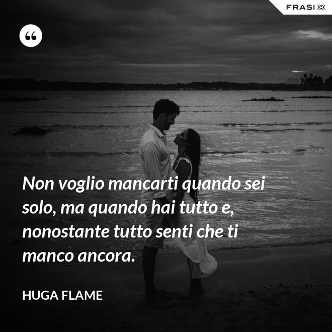 Non voglio mancarti quando sei solo, ma quando hai tutto e, nonostante tutto senti che ti manco ancora. - Huga Flame