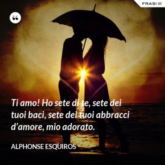 Ti amo! Ho sete di te, sete dei tuoi baci, sete dei tuoi abbracci d’amore, mio adorato. - Alphonse Esquiros