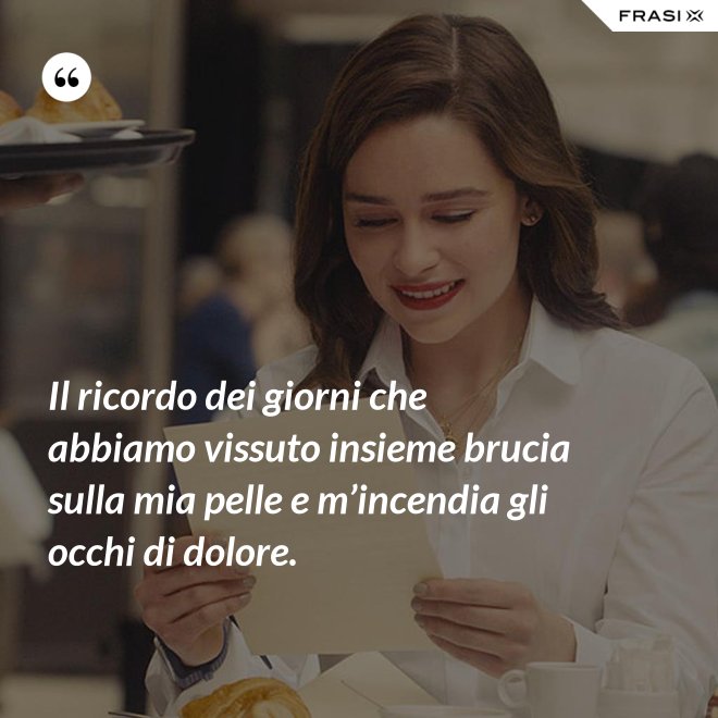 Il ricordo dei giorni che abbiamo vissuto insieme brucia sulla mia pelle e m’incendia gli occhi di dolore. - Anonimo