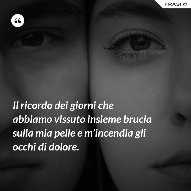 Il ricordo dei giorni che abbiamo vissuto insieme brucia sulla mia pelle e m’incendia gli occhi di dolore. - Anonimo