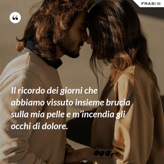Il ricordo dei giorni che abbiamo vissuto insieme brucia sulla mia pelle e m’incendia gli occhi di dolore. - Anonimo