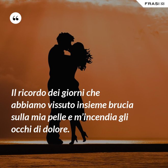 Il ricordo dei giorni che abbiamo vissuto insieme brucia sulla mia pelle e m’incendia gli occhi di dolore. - Anonimo