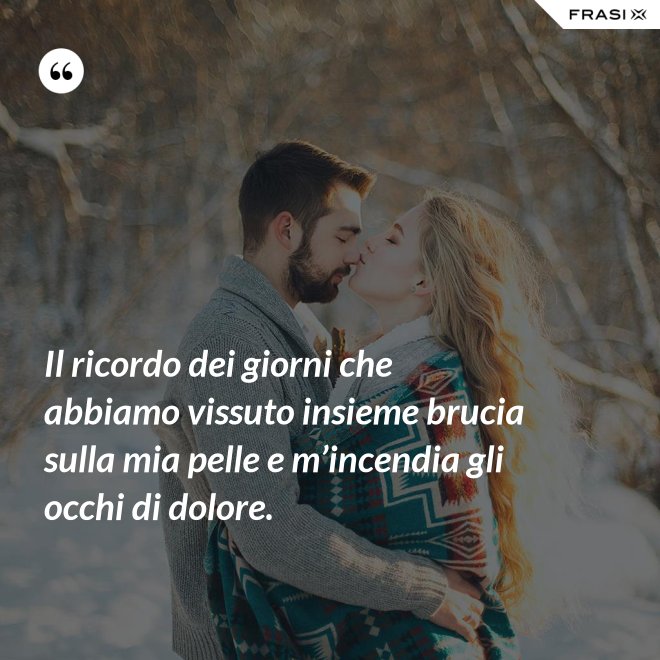 Il ricordo dei giorni che abbiamo vissuto insieme brucia sulla mia pelle e m’incendia gli occhi di dolore. - Anonimo