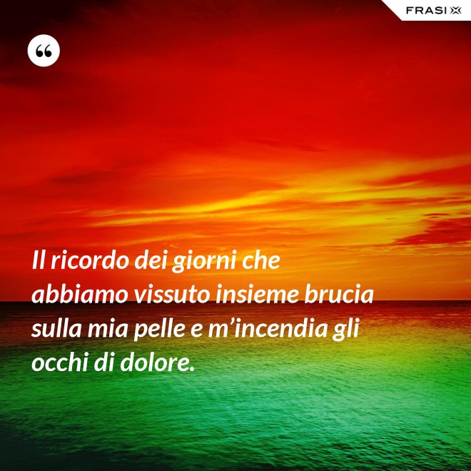 Il ricordo dei giorni che abbiamo vissuto insieme brucia sulla mia pelle e m’incendia gli occhi di dolore. - Anonimo