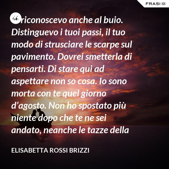 Ti riconoscevo anche al buio. Distinguevo i tuoi passi, il tuo modo di strusciare le scarpe sul pavimento. Dovrei smetterla di pensarti. Di stare qui ad aspettare non so cosa. Io sono morta con te quel giorno d’agosto. Non ho spostato più niente dopo che te ne sei andato, neanche le tazze della colazione. Scricchiolano nel lavello, logorate dalla sporcizia. - Elisabetta Rossi Brizzi