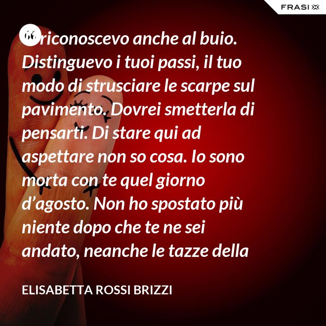 Ti riconoscevo anche al buio. Distinguevo i tuoi passi, il tuo modo di strusciare le scarpe sul pavimento. Dovrei smetterla di pensarti. Di stare qui ad aspettare non so cosa. Io sono morta con te quel giorno d’agosto. Non ho spostato più niente dopo che te ne sei andato, neanche le tazze della colazione. Scricchiolano nel lavello, logorate dalla sporcizia. - Elisabetta Rossi Brizzi