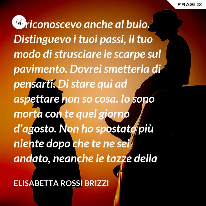 Ti riconoscevo anche al buio. Distinguevo i tuoi passi, il tuo modo di strusciare le scarpe sul pavimento. Dovrei smetterla di pensarti. Di stare qui ad aspettare non so cosa. Io sono morta con te quel giorno d’agosto. Non ho spostato più niente dopo che te ne sei andato, neanche le tazze della colazione. Scricchiolano nel lavello, logorate dalla sporcizia. - Elisabetta Rossi Brizzi