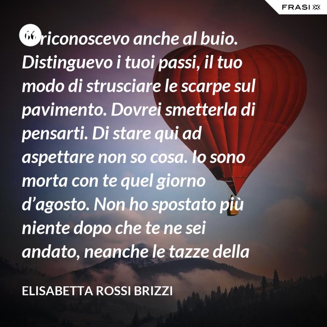 Ti riconoscevo anche al buio. Distinguevo i tuoi passi, il tuo modo di strusciare le scarpe sul pavimento. Dovrei smetterla di pensarti. Di stare qui ad aspettare non so cosa. Io sono morta con te quel giorno d’agosto. Non ho spostato più niente dopo che te ne sei andato, neanche le tazze della colazione. Scricchiolano nel lavello, logorate dalla sporcizia. - Elisabetta Rossi Brizzi