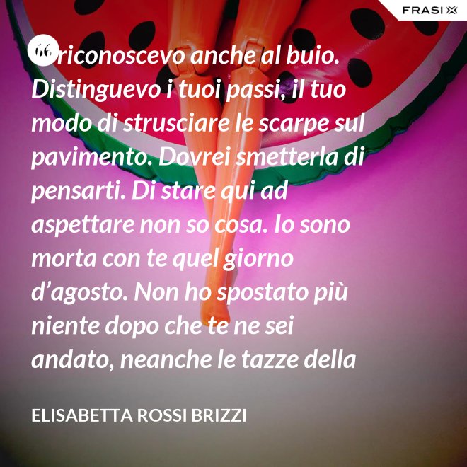 Ti riconoscevo anche al buio. Distinguevo i tuoi passi, il tuo modo di strusciare le scarpe sul pavimento. Dovrei smetterla di pensarti. Di stare qui ad aspettare non so cosa. Io sono morta con te quel giorno d’agosto. Non ho spostato più niente dopo che te ne sei andato, neanche le tazze della colazione. Scricchiolano nel lavello, logorate dalla sporcizia. - Elisabetta Rossi Brizzi