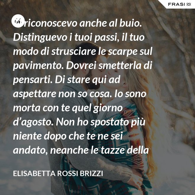 Ti riconoscevo anche al buio. Distinguevo i tuoi passi, il tuo modo di strusciare le scarpe sul pavimento. Dovrei smetterla di pensarti. Di stare qui ad aspettare non so cosa. Io sono morta con te quel giorno d’agosto. Non ho spostato più niente dopo che te ne sei andato, neanche le tazze della colazione. Scricchiolano nel lavello, logorate dalla sporcizia. - Elisabetta Rossi Brizzi