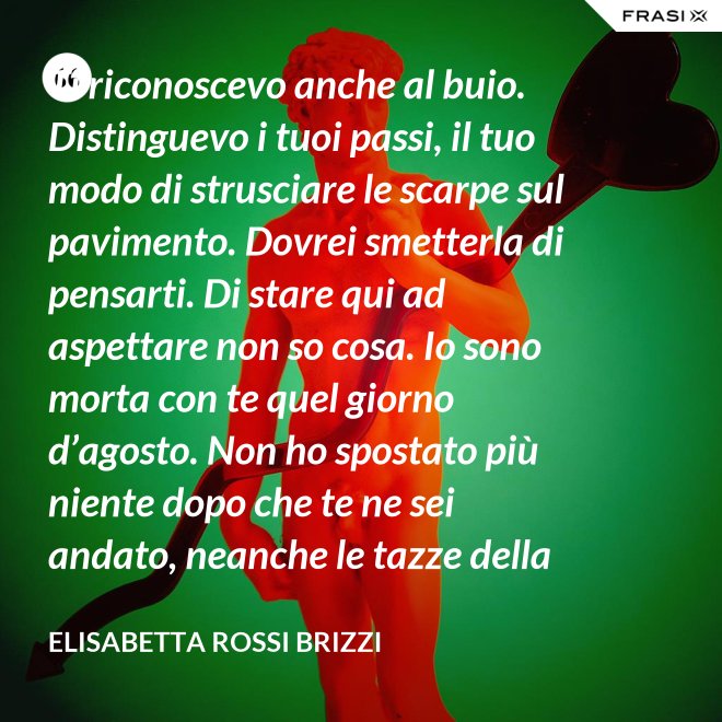 Ti riconoscevo anche al buio. Distinguevo i tuoi passi, il tuo modo di strusciare le scarpe sul pavimento. Dovrei smetterla di pensarti. Di stare qui ad aspettare non so cosa. Io sono morta con te quel giorno d’agosto. Non ho spostato più niente dopo che te ne sei andato, neanche le tazze della colazione. Scricchiolano nel lavello, logorate dalla sporcizia. - Elisabetta Rossi Brizzi