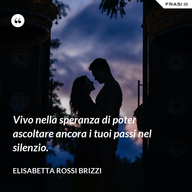 Vivo nella speranza di poter ascoltare ancora i tuoi passi nel silenzio. - Elisabetta Rossi Brizzi