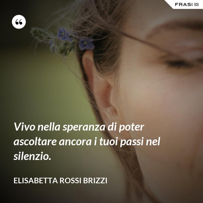Vivo nella speranza di poter ascoltare ancora i tuoi passi nel silenzio. - Elisabetta Rossi Brizzi