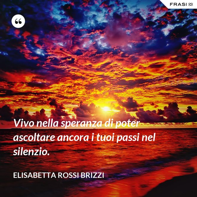 Vivo nella speranza di poter ascoltare ancora i tuoi passi nel silenzio. - Elisabetta Rossi Brizzi