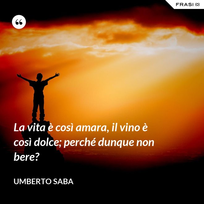 La vita è così amara, il vino è così dolce; perché dunque non bere? - Umberto Saba