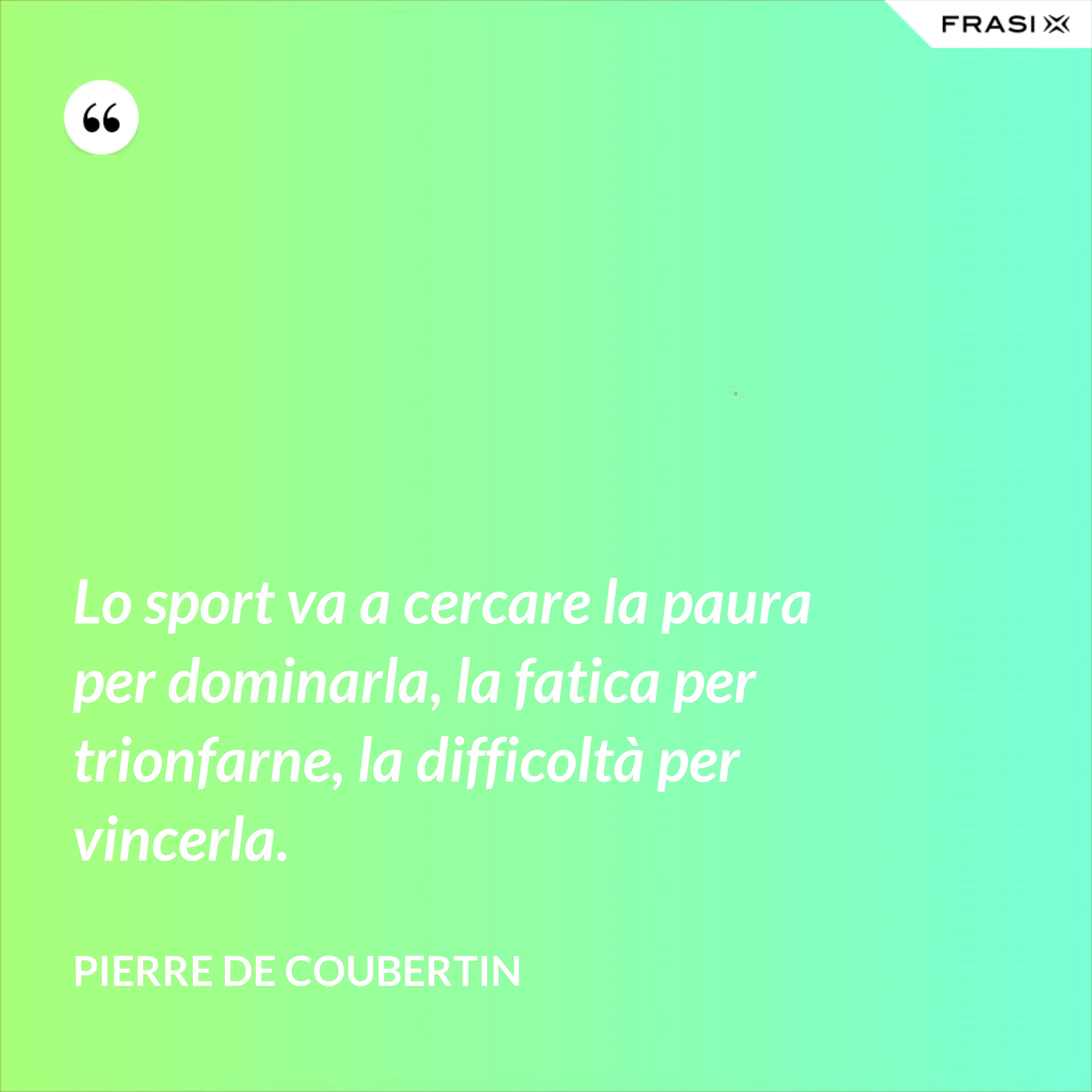 Lo sport va a cercare la paura per dominarla, la fatica per trionfarne, la difficoltà per vincerla. - Pierre de Coubertin