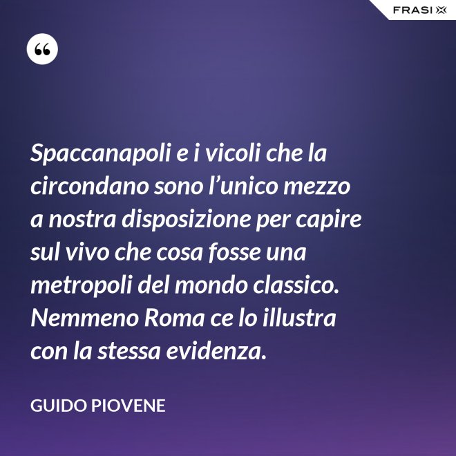 Spaccanapoli e i vicoli che la circondano sono l’unico mezzo a nostra disposizione per capire sul vivo che cosa fosse una metropoli del mondo classico. Nemmeno Roma ce lo illustra con la stessa evidenza. - Guido Piovene
