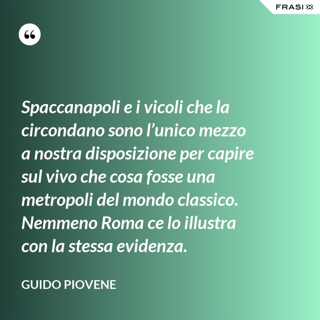 Spaccanapoli e i vicoli che la circondano sono l’unico mezzo a nostra disposizione per capire sul vivo che cosa fosse una metropoli del mondo classico. Nemmeno Roma ce lo illustra con la stessa evidenza. - Guido Piovene