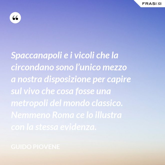 Spaccanapoli e i vicoli che la circondano sono l’unico mezzo a nostra disposizione per capire sul vivo che cosa fosse una metropoli del mondo classico. Nemmeno Roma ce lo illustra con la stessa evidenza. - Guido Piovene