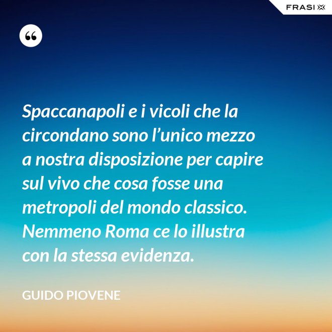 Spaccanapoli e i vicoli che la circondano sono l’unico mezzo a nostra disposizione per capire sul vivo che cosa fosse una metropoli del mondo classico. Nemmeno Roma ce lo illustra con la stessa evidenza. - Guido Piovene