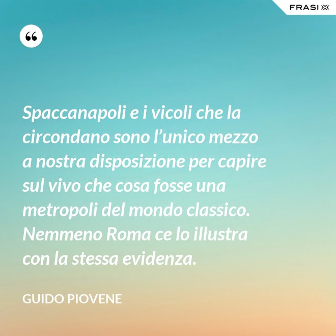 Spaccanapoli e i vicoli che la circondano sono l’unico mezzo a nostra disposizione per capire sul vivo che cosa fosse una metropoli del mondo classico. Nemmeno Roma ce lo illustra con la stessa evidenza. - Guido Piovene