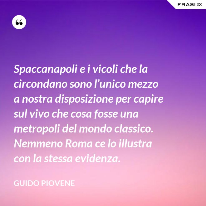 Spaccanapoli e i vicoli che la circondano sono l’unico mezzo a nostra disposizione per capire sul vivo che cosa fosse una metropoli del mondo classico. Nemmeno Roma ce lo illustra con la stessa evidenza. - Guido Piovene