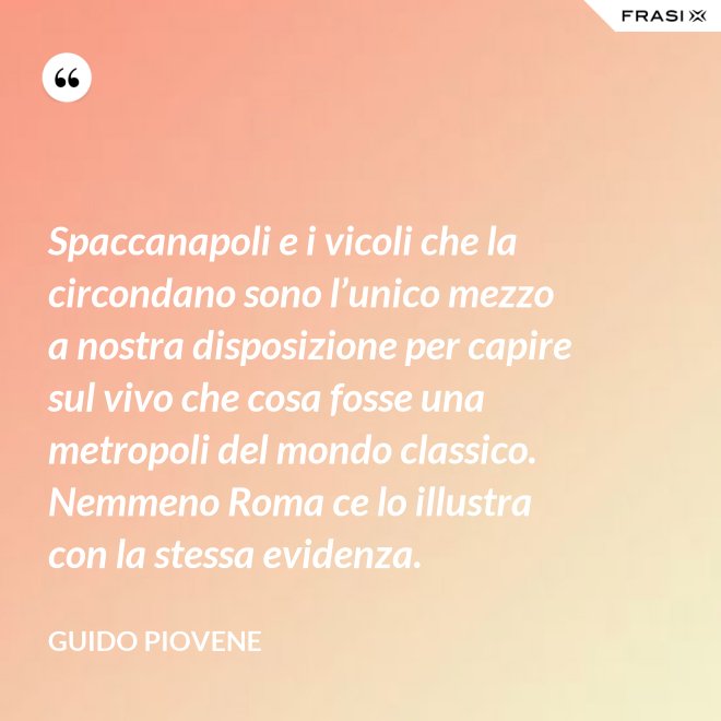 Spaccanapoli e i vicoli che la circondano sono l’unico mezzo a nostra disposizione per capire sul vivo che cosa fosse una metropoli del mondo classico. Nemmeno Roma ce lo illustra con la stessa evidenza. - Guido Piovene
