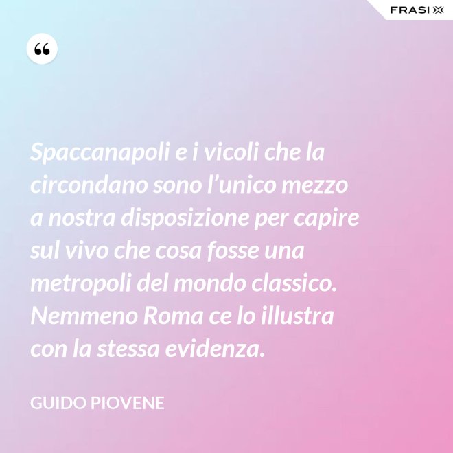 Spaccanapoli e i vicoli che la circondano sono l’unico mezzo a nostra disposizione per capire sul vivo che cosa fosse una metropoli del mondo classico. Nemmeno Roma ce lo illustra con la stessa evidenza. - Guido Piovene