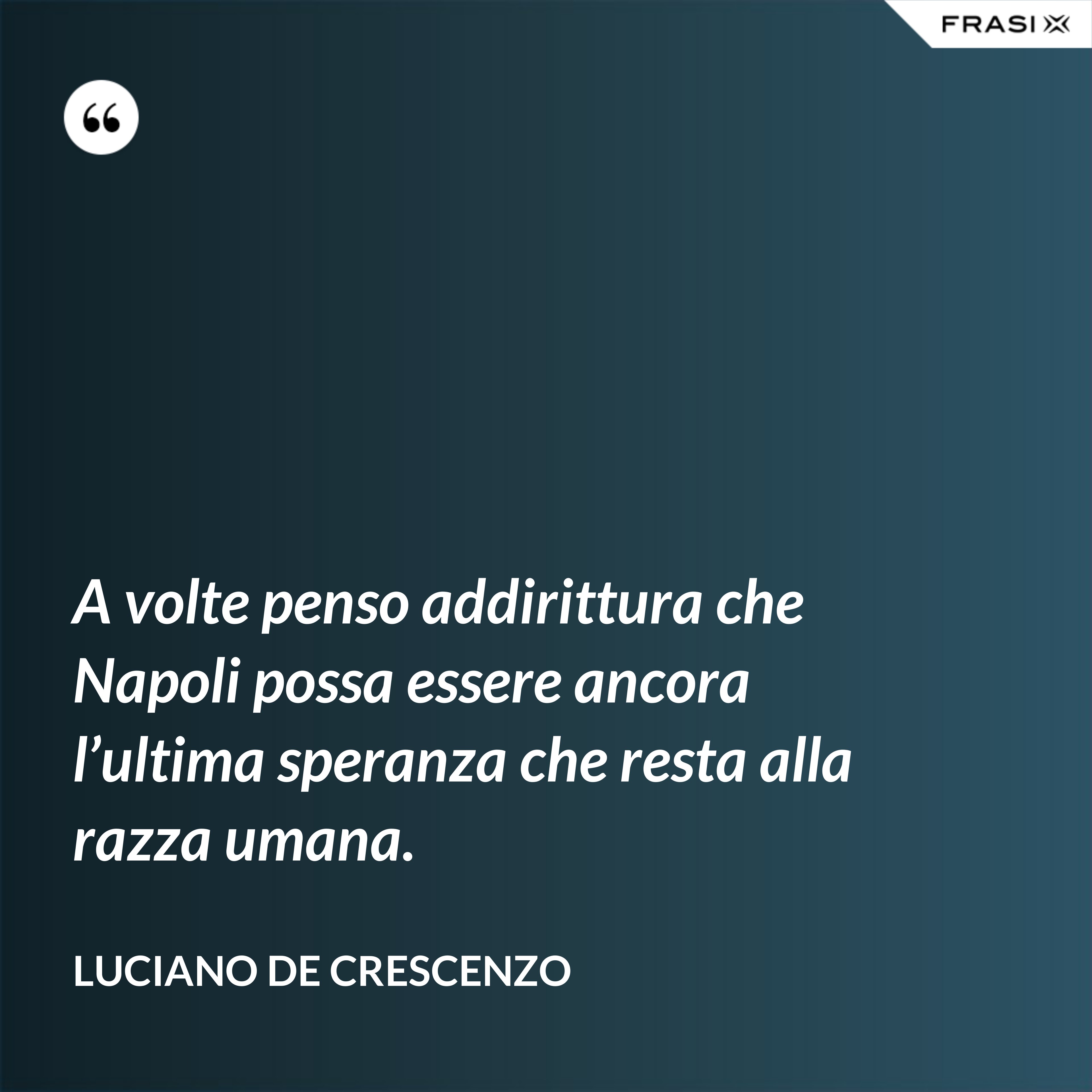 A volte penso addirittura che Napoli possa essere ancora l’ultima speranza che resta alla razza umana. - Luciano De Crescenzo