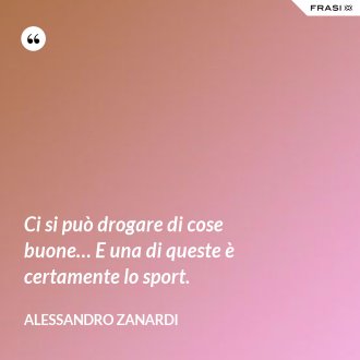 Ci si può drogare di cose buone… E una di queste è certamente lo sport. - Alessandro Zanardi