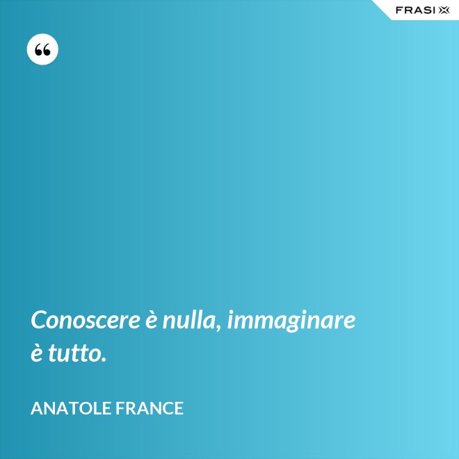 Conoscere è nulla, immaginare è tutto. - Anatole France