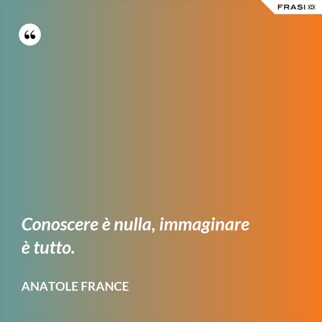 Conoscere è nulla, immaginare è tutto. - Anatole France