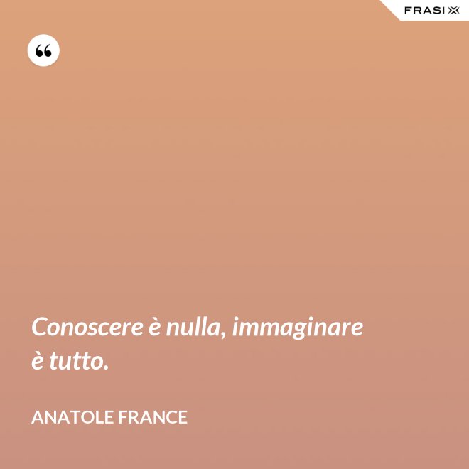 Conoscere è nulla, immaginare è tutto. - Anatole France