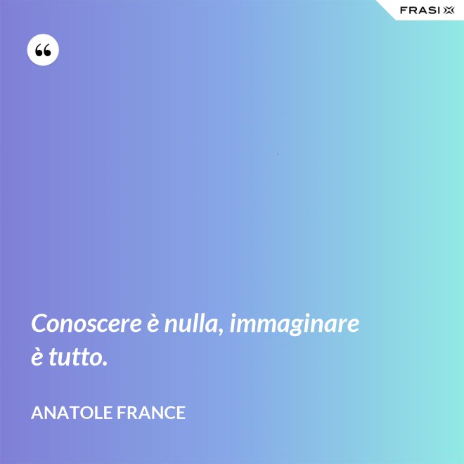Conoscere è nulla, immaginare è tutto. - Anatole France