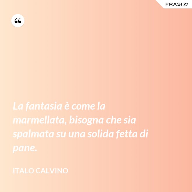 La fantasia è come la marmellata, bisogna che sia spalmata su una solida fetta di pane. - Italo Calvino