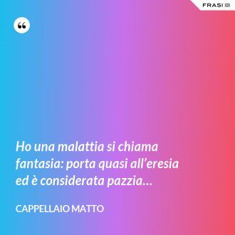 Ho una malattia si chiama fantasia: porta quasi all’eresia ed è considerata pazzia… - CAPPELLAIO MATTO