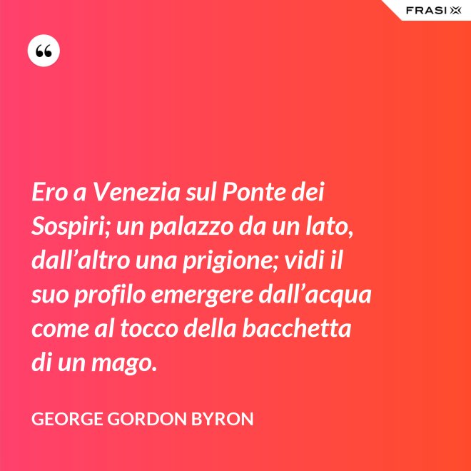 Ero a Venezia sul Ponte dei Sospiri; un palazzo da un lato, dall’altro una prigione; vidi il suo profilo emergere dall’acqua come al tocco della bacchetta di un mago. - George Gordon Byron