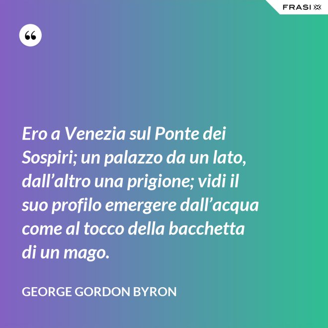 Ero a Venezia sul Ponte dei Sospiri; un palazzo da un lato, dall’altro una prigione; vidi il suo profilo emergere dall’acqua come al tocco della bacchetta di un mago. - George Gordon Byron